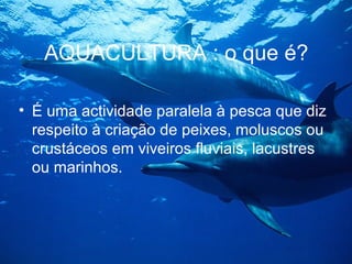 AQUACULTURA : o que é?
• É uma actividade paralela à pesca que diz
respeito à criação de peixes, moluscos ou
crustáceos em viveiros fluviais, lacustres
ou marinhos.
 