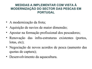 MEDIDAS A IMPLEMENTAR COM VISTA À
MODERNIZAÇÃO DO SECTOR DAS PESCAS EM
PORTUGAL
• A modernização da frota;
• Aquisição de navios de maior dimensão;
• Apostar na formação profissional dos pescadores;
• Renovação das infra-estruturas existentes (portos,
lotas, etc);
• Negociação de novos acordos de pesca (aumento das
quotas de captura);
• Desenvolvimento da aquacultura.
 