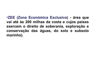 •ZEE (Zona Económica Exclusiva) - área que
vai até às 200 milhas da costa e cujos países
exercem o direito de soberania, exploração e
conservação das águas, do solo e subsolo
marinho).
 