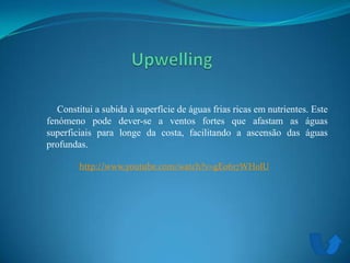 Constitui a subida à superfície de águas frias ricas em nutrientes. Este
fenómeno pode dever-se a ventos fortes que afastam as águas
superficiais para longe da costa, facilitando a ascensão das águas
profundas.
http://www.youtube.com/watch?v=gE0617WH0lU
 