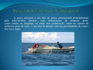 A pesca artesanal é um tipo de pesca caracterizada principalmente
pela mão-de-obra familiar, com embarcações de pequeno porte,
como canoas ou jangadas, ou ainda sem embarcação, como na captura de
moluscos perto da costa. A sua área de atuação está nas proximidades da costa e
nos rios e lagos.
 