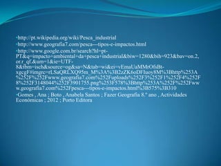 •http://pt.wikipedia.org/wiki/Pesca_industrial
•http://www.geografia7.com/pesca---tipos-e-impactos.html
•http://www.google.com.br/search?hl=pt-
PT&q=impacto+ambiental+da+pesca+industrial&biw=1280&bih=923&bav=on.2,
or.r_qf.&um=1&ie=UTF-
8&tbm=isch&source=og&sa=N&tab=wi&ei=vEmaUaMMrOfsBt-
xgcgF#imgrc=rLSaQRLXQ95m_M%3A%3B2zZK6oDFIuoy8M%3Bhttp%253A
%252F%252Fwww.geografia7.com%252Fuploads%252F3%252F1%252F4%252F
8%252F3148044%252F3901755.png%253F578%3Bhttp%253A%252F%252Fww
w.geografia7.com%252Fpesca---tipos-e-impactos.html%3B575%3B310
•Gomes , Ana ; Boto , Anabela Santos ; Fazer Geografia 8.º ano , Actividades
Económicas ; 2012 ; Porto Editora
 