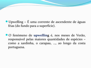 Upwelling – É uma corrente de ascendente de águas

frias (do fundo para a superfície).

O fenómeno de upwelling é, nos meses de Verão,

responsável pelas maiores quantidades de espécies –
como a sardinha, o carapau, …, ao longo da costa
portuguesa.

 
