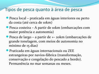 Tipos de pesca quanto à área de pesca
Pesca local – praticada em águas interiores ou perto

da costa (até cerca de 10km)
Pesca costeira – A partir de 10km (embarcações com
maior potência e autonomia)
Pesca de largo – a partir de +- 20km (embarcações de
grande tonelagem, com meios de autonomia no
mínimo de 15 dias)
Praticada em águas internacionais ou ZEE
estrangeiras por navios-fábrica (transformação,
conservação e congelação do pescado a bordo).
Permanência no mar semanas ou meses.

 