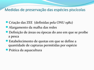 Medidas de preservação das espécies piscícolas
Criação das ZEE (definidas pela ONU 1982)
Alargamento da malha das redes
Definição de áreas ou épocas do ano em que se proíbe

a pesca
Estabelecimento de quotas em que se define a
quantidade de capturas permitidas por espécie
Prática da aquacultura

 