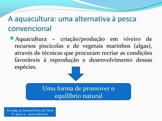 A aquacultura: uma alternativa à pesca
convencional
Aquacultura – criação/produção em viveiro de

recursos piscícolas e de vegetais marinhos (algas),
através de técnicas que procuram recriar as condições
favoráveis à reprodução e desenvolvimento dessas
espécies.

Uma forma de promover o
equilíbrio natural
Ver pág. 51 (manual faces da Terra
8 –parte 2 – areal editores)

 