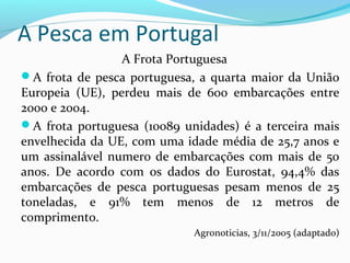 A Pesca em Portugal
A Frota Portuguesa
A frota de pesca portuguesa, a quarta maior da União
Europeia (UE), perdeu mais de 600 embarcações entre
2000 e 2004.
A frota portuguesa (10089 unidades) é a terceira mais
envelhecida da UE, com uma idade média de 25,7 anos e
um assinalável numero de embarcações com mais de 50
anos. De acordo com os dados do Eurostat, 94,4% das
embarcações de pesca portuguesas pesam menos de 25
toneladas, e 91% tem menos de 12 metros de
comprimento.
Agronoticias, 3/11/2005 (adaptado)

 