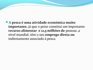 A pesca é uma atividade económica muito

importante, já que o peixe constitui um importante
recurso alimentar e 12,5 milhões de pessoas ,a
nível mundial, têm o seu emprego direta ou
indiretamente associado à pesca.

 