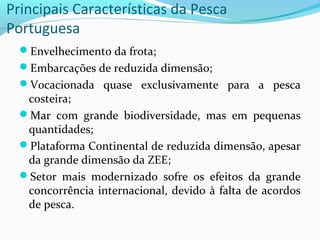 Principais Características da Pesca
Portuguesa
Envelhecimento da frota;
Embarcações de reduzida dimensão;
Vocacionada quase exclusivamente para a pesca

costeira;
Mar com grande biodiversidade, mas em pequenas
quantidades;
Plataforma Continental de reduzida dimensão, apesar
da grande dimensão da ZEE;
Setor mais modernizado sofre os efeitos da grande
concorrência internacional, devido à falta de acordos
de pesca.

 