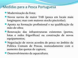 Medidas para a Pesca Portuguesa
Modernização da frota;
Novos navios de maior TAB (pesca em locais mais

longínquos; mas com maiores stocks piscícolas);
Aposta na formação profissional e na qualificação da
mão-de-obra;
Renovação das infraestruturas existentes (portos,
lotas e redes frigoríficas) ou construção de novos
equipamentos;
Negociação de novos acordos de pesca no âmbito da
Política Comum de Pescas, nomeadamente com o
aumento das quotas de captura;
Desenvolvimento da aquacultura.

 