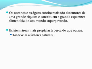 Os oceanos e as águas continentais são detentores de

uma grande riqueza e constituem a grande esperança
alimentícia de um mundo superpovoado.

Existem áreas mais propícias à pesca do que outras.
Tal deve-se a factores naturais.

 