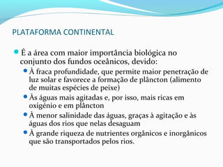 PLATAFORMA CONTINENTAL
É a área com maior importância biológica no

conjunto dos fundos oceânicos, devido:

À fraca profundidade, que permite maior penetração de

luz solar e favorece a formação de plâncton (alimento
de muitas espécies de peixe)
Às águas mais agitadas e, por isso, mais ricas em
oxigénio e em plâncton
À menor salinidade das águas, graças à agitação e às
águas dos rios que nelas desaguam
À grande riqueza de nutrientes orgânicos e inorgânicos
que são transportados pelos rios.

 