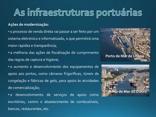 Ações de modernização:
• o processo de venda direta vai passar a ser feito por um
sistema eletrónico e informatizado, o que permitirá uma
maior rapidez e transparência;
• a melhoria das ações de fiscalização do cumprimento
das regras de captura e higiene;
• o aumento e desenvolvimento dos equipamentos de
apoio aos portos, como câmaras frigoríficas, túneis de
congelação e fábricas de gelo, para apoio às atividades
de comercialização;
• o desenvolvimento de serviços de apoio como
escritórios, centro e abastecimento de combustíveis,
bancos, restaurantes, etc.
Porto de Mar de Lisboa
Porto de Mar do Douro
 