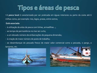 • A pesca local é caracterizada por ser praticada em águas interiores ou perto da costa até 6
milhas como, por exemplo: rios, lagos, praias, entre outros;
Está associada:
- à utilização de artes de pesca com linhas, armadilhas…;
- ao tempo de permanência no mar ser curto;
- a um elevado número de embarcações de pequena dimensão;
- à criação de maior número de posto de trabalho;
- ao desembarque do pescado fresco de maior valor comercial como a pescada, o pargo, a
lampreia, etc.
 