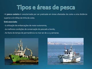 • A pesca costeira é caracterizada por ser praticada em áreas afastadas da costa a uma distância
superior a 6 milhas da linha da costa.
Está associada:
- à utilização de embarcações de maior autonomia;
- às melhores condições de conservação do pescado a bordo;
- Ao facto do tempo de permanência no mar ser de 2 a 3 semanas.
 