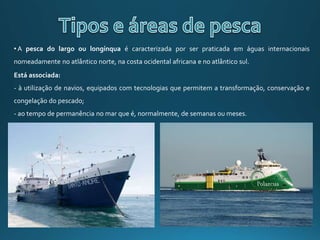 • A pesca do largo ou longínqua é caracterizada por ser praticada em águas internacionais
nomeadamente no atlântico norte, na costa ocidental africana e no atlântico sul.
Está associada:
- à utilização de navios, equipados com tecnologias que permitem a transformação, conservação e
congelação do pescado;
- ao tempo de permanência no mar que é, normalmente, de semanas ou meses.
 