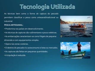 As técnicas bem como a forma de captura do pescado
permitem classificar a pesca como artesanal/tradicional ou
industrial.
PESCA ARTESANAL:
• Predomina nos países em desenvolvimento.
• As técnicas de capturas são rudimentares e pouco seletivas.
• As embarcações caracterizam-se como frágeis de pequena
dimensão e com equipamentos simples.
• Opera nas zonas costeiras.
• O destino do pescado é o autoconsumo e lotas ou mercados.
• As capturas são feitas em pequenas quantidades.
• A tripulação é reduzida.
 