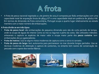 • A frota de pesca nacional registada a 1 de janeiro de 2015 é composta por 8161 embarcações com uma
capacidade total de arqueação bruta de 98343 GT e uma capacidade total em potência de 362627 kW.
Em termos de dimensão da frota comunitária, Portugal ocupa o quarto lugar relativamente ao estado
membro com o maior número de embarcações.
A frota divide se em três tipos:
• Frota de pesca local: são embarcações de pequena dimensão pois são de curto período de tempo,
onde se ocupa de águas do interior como os rios ou lagunas e perto da costa. São utilizados métodos
artesanais e captura se espécies de maior valor e ocupa maior parte dos pesca costeira: tem
embarcações de 9 a 33pescadores;
• Frota de metros: Usa-se alguns meios modernos de captura como o cerco e o arrasto.
• Frota de pesca do largo: tem autonomia para permanecer no mar durante longos períodos. Usa se
técnicas modernas de detenção e captura de cardumes, no entanto tem navios de conservação da
pescada com o apoio dos navios-fábrica.
 