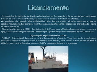 • As condições de operação são fixadas pelas Medidas de Conservação e Cumprimento que estabelecem
também as quotas anuais atribuídas para as diferentes espécies às Partes Contratantes.
• As condições de operação são estabelecidas pelas Recomendações adotadas anualmente para as
espécies regulamentadas - arenque, verdinho, sarda, cantarilho, arinca e espécies de profundidade - e pelo
Esquema de Controlo.
• No mar Mediterrâneo, a CGPM - Comissão Geral de Pescas para o Mediterrâneo, cuja origem remonta a
1949, adota recomendações relativas à conservação e gestão das pescas na respetiva área da Convenção.
Organizações Regionais de Pesca do Sul:
• A ICCAT - International Commission for the Conservation of Atlantic Tunas tem vindo a estabelecer
restrições à captura de espécies como o espadarte, atum rabilho, atum voador e atum patudo em todo o
Atlântico, com implicações sobre as quotas da UE e, consequentemente, portuguesas.
 