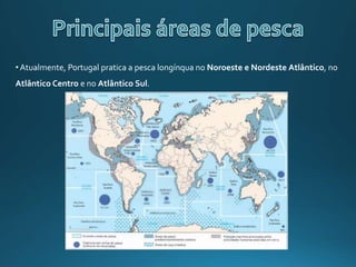 •Atualmente, Portugal pratica a pesca longínqua no Noroeste e Nordeste Atlântico, no
Atlântico Centro e no Atlântico Sul.
 