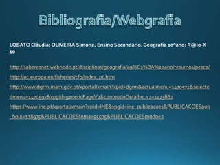 LOBATO Cláudia; OLIVEIRA Simone. Ensino Secundário. Geografia 10ºano: R@io-X
10
http://saberesnet.webnode.pt/disciplinas/geografia/a9%C2%BA%20ano/resumos/pesca/
http://ec.europa.eu/fisheries/cfp/index_pt.htm
http://www.dgrm.mam.gov.pt/xportal/xmain?xpid=dgrm&actualmenu=1470572&selecte
dmenu=1470597&xpgid=genericPageV2&conteudoDetalhe_v2=1473862
https://www.ine.pt/xportal/xmain?xpid=INE&xpgid=ine_publicacoes&PUBLICACOESpub
_boui=128975&PUBLICACOEStema=55505&PUBLICACOESmodo=2
 