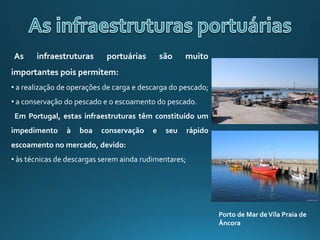 As infraestruturas portuárias são muito
importantes pois permitem:
• a realização de operações de carga e descarga do pescado;
• a conservação do pescado e o escoamento do pescado.
Em Portugal, estas infraestruturas têm constituído um
impedimento à boa conservação e seu rápido
escoamento no mercado, devido:
• às técnicas de descargas serem ainda rudimentares;
Porto de Mar deVila Praia de
Âncora
 
