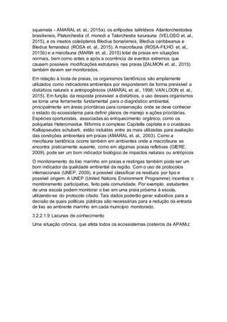 squamata - AMARAL et. al., 2015a), os anfípodes talitrídeos Atlantorchestodea
brasiliensis, Platorchestia cf. monodi e Talorchestia tucurauna (VELOSO et. al.,
2015), e os insetos coleópteros Bledius bonariensis, Bledius caribbeanus e
Bledius fernandezi (ROSA et. al., 2015). A macrofauna (ROSA-FILHO et. al.,
2015b) e a meiofauna (MARIA et. al., 2015) total de praias em situações
normais, bem como antes e após a ocorrência de eventos extremos que
causem possíveis modificações estruturais nas praias (ZALMON et. al., 2015)
também devem ser monitorados.
Em relação à biota de praias, os organismos bentônicos são amplamente
utilizados como indicadores ambientais por responderem de forma previsível a
distúrbios naturais e antropogênicos (AMARAL et. al., 1998; VAN LOON et. al.,
2015). Em função da resposta previsível a distúrbios, o uso desses organismos
se torna uma ferramenta fundamental para o diagnóstico ambiental,
principalmente em áreas prioritárias para conservação onde se deve conhecer
o estado do ecossistema para definir planos de manejo e ações prioritárias.
Espécies oportunistas, associadas ao enriquecimento orgânico, como os
poliquetas Heteromastus filiformis e complexo Capitella capitata e o crustáceo
Kalliapseudes schubarti, estão incluídas entre as mais utilizadas para avaliação
das condições ambientais em praias (AMARAL et. al., 2003). Como a
meiofauna bentônica ocorre também em ambientes onde a macrofauna se
encontra praticamente ausente, como em algumas praias refletivas (GIERE,
2009), pode ser um bom indicador biológico de impactos naturais ou antrópicos
O monitoramento do lixo marinho em praias e restingas também pode ser um
bom indicador da qualidade ambiental da região. Com o uso de protocolos
internacionais (UNEP, 2009), é possível classificar os resíduos por tipo e
possível origem. A UNEP (United Nations Environment Programme) incentiva o
monitoramento participativo, feito pela comunidade. Por exemplo, estudantes
de uma escola podem monitorar o lixo em uma praia próxima à escola,
utilizando-se do protocolo citado. Tais dados poderão gerar subsídios para a
decisão de quais políticas públicas são necessárias para a redução da entrada
de lixo ao ambiente marinho em cada município monitorado.
3.2.2.1.9 Lacunas de conhecimento
Uma situação crônica, que afeta todos os ecossistemas costeiros da APAMLC
 