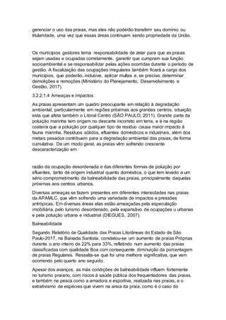 gerenciar o uso das praias, mas eles não poderão transferir seu domínio ou
titularidade, uma vez que essas áreas continuam sendo propriedade da União.
Os municípios gestores tema responsabilidade de zelar para que as praias
sejam usadas e ocupadas corretamente, garantir que cumpram sua função
socioambiental e se responsabilizar pelas ações ocorridas durante o período de
gestão. A fiscalização das ocupações irregulares também ficará a cargo dos
municípios, que poderão, inclusive, aplicar multas e, se preciso, determinar
demolições e remoções (Ministério do Planejamento, Desenvolvimento e
Gestão, 2017).
3.2.2.1.4 Ameaças e impactos
As praias apresentam um quadro preocupante em relação à degradação
ambiental, particularmente em regiões próximas aos grandes centros, situação
esta que afeta também o Litoral Centro (SÃO PAULO, 2011). Grande parte da
poluição marinha tem origem no descarte incorreto em terra, e é na região
costeira que a poluição por qualquer tipo de resíduo causa maior impacto à
fauna marinha. Resíduos sólidos, efluentes domésticos e industriais, além dos
metais pesados contribuem para a degradação ambiental das praias, de forma
cumulativa. De um modo geral, as praias vêm sofrendo crescente
descaracterização em
razão da ocupação desordenada e das diferentes formas de poluição por
efluentes, tanto de origem industrial quanto doméstica, o que tem levado a um
sério comprometimento da balneabilidade das praias, principalmente daquelas
próximas aos centros urbanos.
Diversas ameaças se fazem presentes em diferentes intensidades nas praias
da APAMLC, que vêm sofrendo uma variedade de impactos e pressões
antrópicas. Em diversas áreas elas estão ameaçadas pela especulação
imobiliária, pelo turismo desordenado, pela expansãvo de ocupações u urbanas
e pela poluição urbana e industrial (DIEGUES, 2007).
Balneabilidade
Segundo Relatório de Qualidade das Praias Litorâneas do Estado de São
Paulo-2017, na Baixada Santista, constatou-se um aumento de praias Próprias
durante o ano inteiro de 22% para 33%, refletindo num aumento das praias
classificadas com qualidade Boa com consequente diminuição da porcentagem
de praias Regulares. Ressalta-se que foi uma melhora significativa, que vem
ocorrendo pelo quarto ano seguido.
Apesar dos avanços, as más condições de balneabilidade influem fortemente
no turismo praiano, com riscos à saúde pública dos frequentadores das praias,
e também na pesca como a amadora e esportiva, realizada nas praias, e o
extrativismo de espécies que vivem na areia da praia, como é o caso do
 