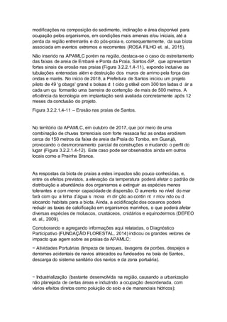 modificações na composição do sedimento, inclinação e área disponível para
ocupação pelos organismos, em condições mais amenas e/ou iniciais, até a
perda da região entremarés e do pós-praia e, consequentemente, da sua biota
associada em eventos extremos e recorrentes (ROSA FILHO et. al., 2015).
Não inserido na APAMLC porém na região, destaca-se o caso do estreitamento
das faixas de areia de Embaré e Ponta da Praia, Santos-SP, que apresentam
fortes sinais de erosão nas praias (Figura 3.2.2.1.4-11), expondo inclusive as
tubulações enterradas além e destruição dos muros de arrimo pela força das
ondas e marés. No inicio de 2018, a Prefeitura de Santos iniciou um projeto
piloto de 49 ‘g obags’ grand s bolsas d t cido g otêxil com 300 ton ladas d ár a
cada um qu formarão uma barreira de contenção de mais de 500 metros. A
eficiência da tecnologia em implantação será avaliada concretamente após 12
meses da conclusão do projeto.
Figura 3.2.2.1.4-11 – Erosão nas praias de Santos.
No território da APAMLC, em outubro de 2017, que por meio de uma
combinação de chuvas torrenciais com forte ressaca fez as ondas erodirem
cerca de 150 metros da faixa de areia da Praia do Tombo, em Guarujá,
provocando o desmoronamento parcial de construções e mudando o perfil do
lugar (Figura 3.2.2.1.4-12). Este caso pode ser observados ainda em outros
locais como a Prainha Branca.
As respostas da biota de praias a estes impactos são pouco conhecidas, e,
entre os efeitos previstos, a elevação da temperatura poderá afetar o padrão de
distribuição e abundância dos organismos e extinguir as espécies menos
tolerantes e com menor capacidade de dispersão. O aumento no nível do mar
fará com qu a linha d’água s mova m dir ção ao contin nt r mov ndo ou d
slocando habitats para a biota. Ainda, a acidificação dos oceanos poderá
reduzir as taxas de calcificação em organismos marinhos, o que poderá afetar
diversas espécies de moluscos, crustáceos, cnidários e equinodermos (DEFEO
et. al., 2009).
Corroborando e agregando informações aqui relatadas, o Diagnóstico
Participativo (FUNDAÇÃO FLORESTAL, 2014) indicou os grandes vetores de
impacto que agem sobre as praias da APAMLC:
− Atividades Portuárias (limpeza de tanques, lavagens de porões, despejos e
derrames acidentais de navios atracados ou fundeados na baía de Santos,
descarga do sistema sanitário dos navios e da zona portuária).
− Industrialização (bastante desenvolvida na região, causando a urbanização
não planejada de certas áreas e induzindo a ocupação desordenada, com
vários efeitos diretos como poluição do solo e de mananciais hídricos);
 