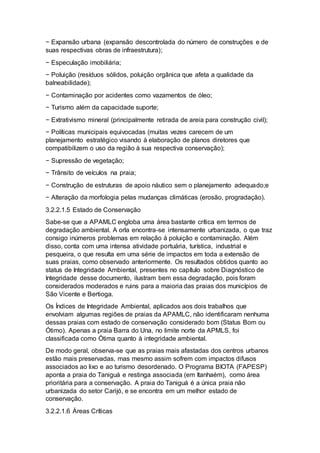 − Expansão urbana (expansão descontrolada do número de construções e de
suas respectivas obras de infraestrutura);
− Especulação imobiliária;
− Poluição (resíduos sólidos, poluição orgânica que afeta a qualidade da
balneabilidade);
− Contaminação por acidentes como vazamentos de óleo;
− Turismo além da capacidade suporte;
− Extrativismo mineral (principalmente retirada de areia para construção civil);
− Políticas municipais equivocadas (muitas vezes carecem de um
planejamento estratégico visando à elaboração de planos diretores que
compatibilizem o uso da região à sua respectiva conservação);
− Supressão de vegetação;
− Trânsito de veículos na praia;
− Construção de estruturas de apoio náutico sem o planejamento adequado;e
− Alteração da morfologia pelas mudanças climáticas (erosão, progradação).
3.2.2.1.5 Estado de Conservação
Sabe-se que a APAMLC engloba uma área bastante crítica em termos de
degradação ambiental. A orla encontra-se intensamente urbanizada, o que traz
consigo inúmeros problemas em relação à poluição e contaminação. Além
disso, conta com uma intensa atividade portuária, turística, industrial e
pesqueira, o que resulta em uma série de impactos em toda a extensão de
suas praias, como observado anteriormente. Os resultados obtidos quanto ao
status de Integridade Ambiental, presentes no capítulo sobre Diagnóstico de
Integridade desse documento, ilustram bem essa degradação, pois foram
considerados moderados e ruins para a maioria das praias dos municípios de
São Vicente e Bertioga.
Os Índices de Integridade Ambiental, aplicados aos dois trabalhos que
envolviam algumas regiões de praias da APAMLC, não identificaram nenhuma
dessas praias com estado de conservação considerado bom (Status Bom ou
Ótimo). Apenas a praia Barra do Una, no limite norte da APMLS, foi
classificada como Ótima quanto à integridade ambiental.
De modo geral, observa-se que as praias mais afastadas dos centros urbanos
estão mais preservadas, mas mesmo assim sofrem com impactos difusos
associados ao lixo e ao turismo desordenado. O Programa BIOTA (FAPESP)
aponta a praia do Taniguá e restinga associada (em Itanhaém), como área
prioritária para a conservação. A praia do Taniguá é a única praia não
urbanizada do setor Carijó, e se encontra em um melhor estado de
conservação.
3.2.2.1.6 Áreas Críticas
 