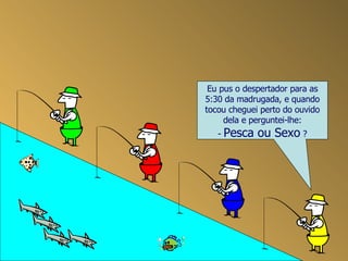 Eu pus o despertador para as 5:30 da madrugada, e quando tocou cheguei perto do ouvido dela e perguntei-lhe: -  Pesca ou Sexo  ? 