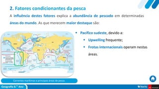 Correntes marítimas e principais áreas de pesca.
 Pacífico sudeste, devido a:
 Upwelling frequente;
 Frotas internacionais operam nestas
áreas.
2. Fatores condicionantes da pesca
A influência destes fatores explica a abundância de pescado em determinadas
áreas do mundo. As que merecem maior destaque são:
 