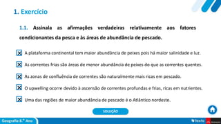 1.1. Assinala as afirmações verdadeiras relativamente aos fatores
condicionantes da pesca e às áreas de abundância de pescado.
A plataforma continental tem maior abundância de peixes pois há maior salinidade e luz.
As correntes frias são áreas de menor abundância de peixes do que as correntes quentes.
As zonas de confluência de correntes são naturalmente mais ricas em pescado.
O upwelling ocorre devido à ascensão de correntes profundas e frias, ricas em nutrientes.
Uma das regiões de maior abundância de pescado é o Atlântico nordeste.
1. Exercício
SOLUÇÃO
 