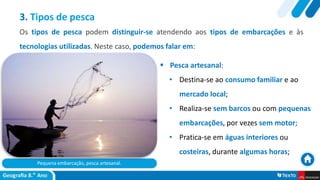 Pequena embarcação, pesca artesanal.
 Pesca artesanal:
• Destina-se ao consumo familiar e ao
mercado local;
• Realiza-se sem barcos ou com pequenas
embarcações, por vezes sem motor;
• Pratica-se em águas interiores ou
costeiras, durante algumas horas;
3. Tipos de pesca
Os tipos de pesca podem distinguir-se atendendo aos tipos de embarcações e às
tecnologias utilizadas. Neste caso, podemos falar em:
 