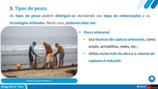 Redes, pesca artesanal.
 Pesca artesanal:
• Usa técnicas de captura artesanais, como
anzóis, armadilhas, redes, etc.;
• Utiliza muita mão de obra e o volume de
capturas é reduzido.
3. Tipos de pesca
Os tipos de pesca podem distinguir-se atendendo aos tipos de embarcações e às
tecnologias utilizadas. Neste caso, podemos falar em:
 