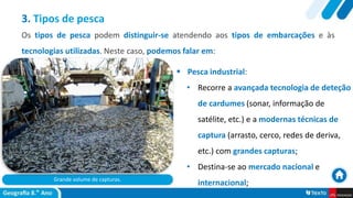 Grande volume de capturas.
 Pesca industrial:
• Recorre a avançada tecnologia de deteção
de cardumes (sonar, informação de
satélite, etc.) e a modernas técnicas de
captura (arrasto, cerco, redes de deriva,
etc.) com grandes capturas;
• Destina-se ao mercado nacional e
internacional;
3. Tipos de pesca
Os tipos de pesca podem distinguir-se atendendo aos tipos de embarcações e às
tecnologias utilizadas. Neste caso, podemos falar em:
 