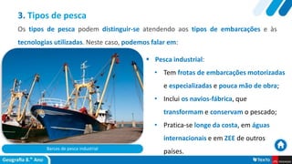 Barcos de pesca industrial
 Pesca industrial:
• Tem frotas de embarcações motorizadas
e especializadas e pouca mão de obra;
• Inclui os navios-fábrica, que
transformam e conservam o pescado;
• Pratica-se longe da costa, em águas
internacionais e em ZEE de outros
países.
3. Tipos de pesca
Os tipos de pesca podem distinguir-se atendendo aos tipos de embarcações e às
tecnologias utilizadas. Neste caso, podemos falar em:
 