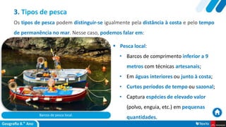 Barcos de pesca local.
 Pesca local:
• Barcos de comprimento inferior a 9
metros com técnicas artesanais;
• Em águas interiores ou junto à costa;
• Curtos períodos de tempo ou sazonal;
• Captura espécies de elevado valor
(polvo, enguia, etc.) em pequenas
quantidades.
3. Tipos de pesca
Os tipos de pesca podem distinguir-se igualmente pela distância à costa e pelo tempo
de permanência no mar. Nesse caso, podemos falar em:
 