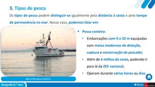 Barco de pesca costeira.
 Pesca costeira:
• Embarcações com 9 a 33 m equipadas
com meios modernos de deteção,
captura e conservação de pescado;
• Além de 6 milhas da costa, podendo ir
para lá da ZEE nacional;
• Operam durante várias horas ou dias.
3. Tipos de pesca
Os tipos de pesca podem distinguir-se igualmente pela distância à costa e pelo tempo
de permanência no mar. Nesse caso, podemos falar em:
 