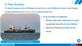 Barco de pesca com apoio de navio congelador.
 Pesca de largo ou longínqua:
• Muitas vezes, têm o apoio de um navio-
congelador e/ou de um navio-fábrica;
• Operam durante quinze dias ou até
meses.
3. Tipos de pesca
Os tipos de pesca podem distinguir-se igualmente pela distância à costa e pelo tempo
de permanência no mar. Nesse caso, podemos falar em:
 