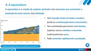 Volume de capturas da pesca e produção de aquacultura
 Tem crescido muito em todo o mundo e
prevê-se a continuação desse crescimento;
 Tem contribuído para tornar mais baratas
espécies como o salmão e a dourada,
tradicionalmente caras;
 Pode aumentar rapidamente a produção.
4. A aquacultura
A aquacultura é a criação de espécies piscícolas com processos que aumentam a
produção do meio natural. Esta atividade:
 