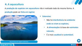 Aquacultura em regime extensivo.
 Extensivo:
• Não há interferência no ambiente
onde se criam as espécies;
• A alimentação é à base de nutrientes
naturais;
• É o mais saudável e sustentável.
4. A aquacultura
A produção de espécies em aquacultura não é realizada toda da mesma forma. A
produção pode ser feita em regime:
 