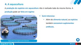 Aquacultura de regime semi-intensivo.
 Semi-intensivo:
• Além do alimento natural, as espécies
também consomem suplementos
artificiais.
4. A aquacultura
A produção de espécies em aquacultura não é realizada toda da mesma forma. A
produção pode ser feita em regime:
 