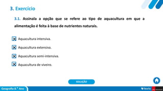 3.1. Assinala a opção que se refere ao tipo de aquacultura em que a
alimentação é feita à base de nutrientes naturais.
Aquacultura intensiva.
Aquacultura extensiva.
Aquacultura semi-intensiva.
Aquacultura de viveiro.
3. Exercício
SOLUÇÃO
 