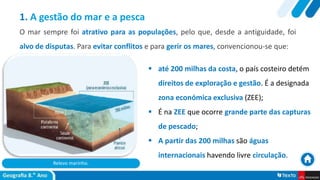 Relevo marinho.
 até 200 milhas da costa, o país costeiro detém
direitos de exploração e gestão. É a designada
zona económica exclusiva (ZEE);
 É na ZEE que ocorre grande parte das capturas
de pescado;
 A partir das 200 milhas são águas
internacionais havendo livre circulação.
1. A gestão do mar e a pesca
O mar sempre foi atrativo para as populações, pelo que, desde a antiguidade, foi
alvo de disputas. Para evitar conflitos e para gerir os mares, convencionou-se que:
 