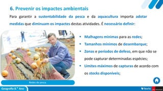 Redes de pesca.
 Malhagens mínimas para as redes;
 Tamanhos mínimos de desembarque;
 Zonas e períodos de defeso, em que não se
pode capturar determinadas espécies;
 Limites máximos de capturas de acordo com
os stocks disponíveis;
6. Prevenir os impactes ambientais
Para garantir a sustentabilidade da pesca e da aquacultura importa adotar
medidas que diminuam os impactes destas atividades. É necessário definir:
 