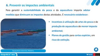 Aquacultura extensiva, Madeira.
 Incentivos à utilização de artes de pesca e de
produção de aquacultura de menor impacte
ambiental;
 Planos de gestão para certas espécies, em
risco de extinção.
6. Prevenir os impactes ambientais
Para garantir a sustentabilidade da pesca e da aquacultura importa adotar
medidas que diminuam os impactos destas atividades. É necessário estabelecer:
 