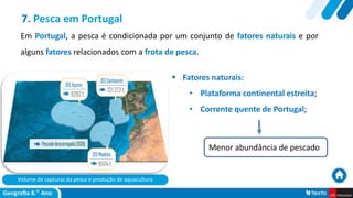 Volume de capturas da pesca e produção de aquacultura
 Fatores naturais:
• Plataforma continental estreita;
• Corrente quente de Portugal;
7. Pesca em Portugal
Em Portugal, a pesca é condicionada por um conjunto de fatores naturais e por
alguns fatores relacionados com a frota de pesca.
Menor abundância de pescado
 