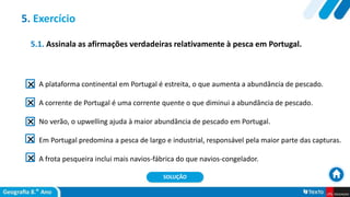 5.1. Assinala as afirmações verdadeiras relativamente à pesca em Portugal.
A plataforma continental em Portugal é estreita, o que aumenta a abundância de pescado.
A corrente de Portugal é uma corrente quente o que diminui a abundância de pescado.
No verão, o upwelling ajuda à maior abundância de pescado em Portugal.
Em Portugal predomina a pesca de largo e industrial, responsável pela maior parte das capturas.
A frota pesqueira inclui mais navios-fábrica do que navios-congelador.
5. Exercício
SOLUÇÃO
 