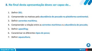 8. No final desta apresentação deves ser capaz de…
1. Definir ZEE;
2. Compreender os motivos pela abundância de pescado na plataforma continental;
3. Definir correntes marítima;
4. Compreender a relação entre as correntes marítimas e a abundância de pescado;
5. Definir upwelling;
6. Caracterizar os diferentes tipos de pesca;
7. Definir aquacultura;
 